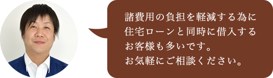 諸費用の負担を軽減する為に住宅ローンと同時に借入するお客様も多いです。お気軽にご相談ください。