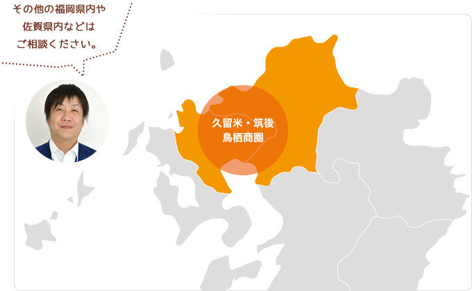久留米・筑後・鳥栖商圏、その他の福岡県内や佐賀県内などはご相談ください。