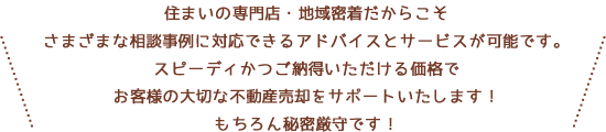 住まいの専門店・地域密着だからこそさまざまな相談事例に対応できるアドバイスとサービスが可能です。スピーディかつご納得いただける価格でお客様の大切な不動産売却をサポートいたします！もちろん秘密厳守です！