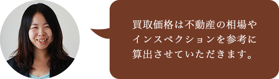 買取価格は不動産の相場や
インスペクションを参考に算出させていただきます。