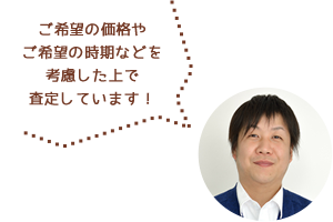 ご希望の価格やご希望の時期などを考慮した上で査定します！