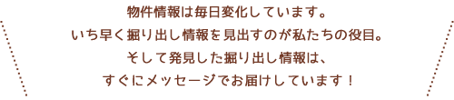 物件情報は毎日変化しています。いち早く掘り出し情報を見出すのが私たちの役目。そして発見した掘り出し情報は、すぐにメッセージでお届けしています！